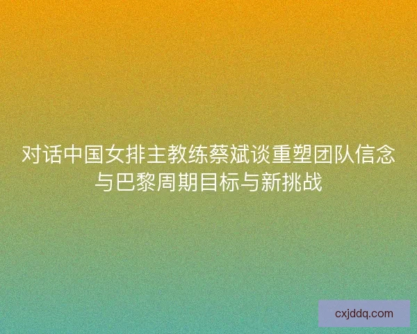 对话中国女排主教练蔡斌谈重塑团队信念与巴黎周期目标与新挑战 对话中国女排主教练蔡斌谈重塑团队信念与巴黎周期目标与新挑战