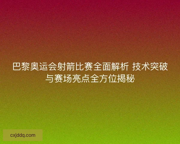 巴黎奥运会射箭比赛全面解析 技术突破与赛场亮点全方位揭秘