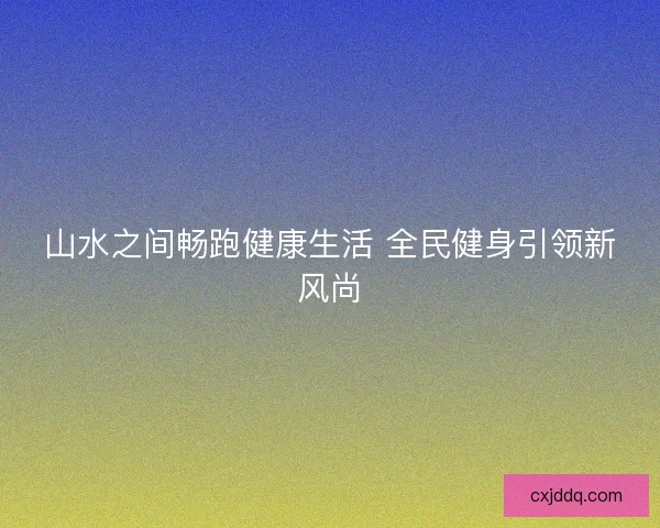 山水之间畅跑健康生活 全民健身引领新风尚 山水之间畅跑健康生活 全民健身引领新风尚