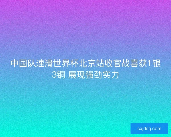 中国队速滑世界杯北京站收官战喜获1银3铜 展现强劲实力 中国队速滑世界杯北京站收官战喜获1银3铜 展现强劲实力