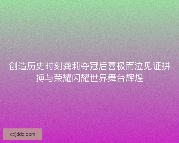 创造历史时刻龚莉夺冠后喜极而泣见证拼搏与荣耀闪耀世界舞台辉煌 创造历史时刻龚莉夺冠后喜极而泣见证拼搏与荣耀闪耀世界舞台辉煌