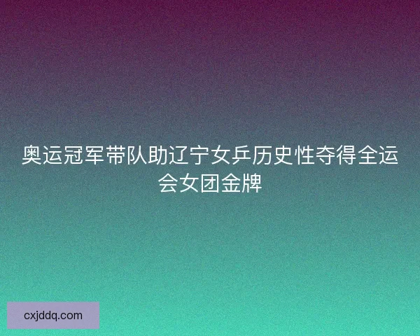 奥运冠军带队助辽宁女乒历史性夺得全运会女团金牌 奥运冠军带队助辽宁女乒历史性夺得全运会女团金牌