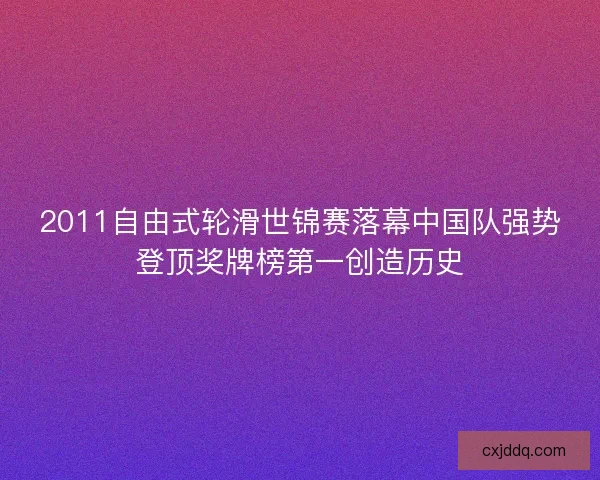2011自由式轮滑世锦赛落幕中国队强势登顶奖牌榜第一创造历史 2011自由式轮滑世锦赛落幕中国队强势登顶奖牌榜第一创造历史