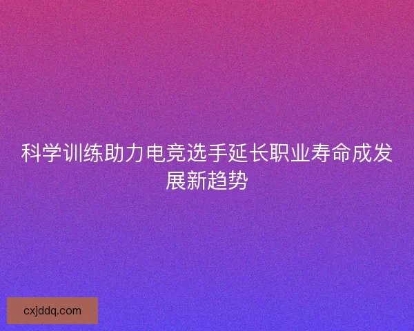 科学训练助力电竞选手延长职业寿命成发展新趋势 科学训练助力电竞选手延长职业寿命成发展新趋势